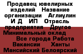 Продавец ювелирных изделий › Название организации ­ Аглиулин И.Д,, ИП › Отрасль предприятия ­ Другое › Минимальный оклад ­ 30 000 - Все города Работа » Вакансии   . Ханты-Мансийский,Белоярский г.